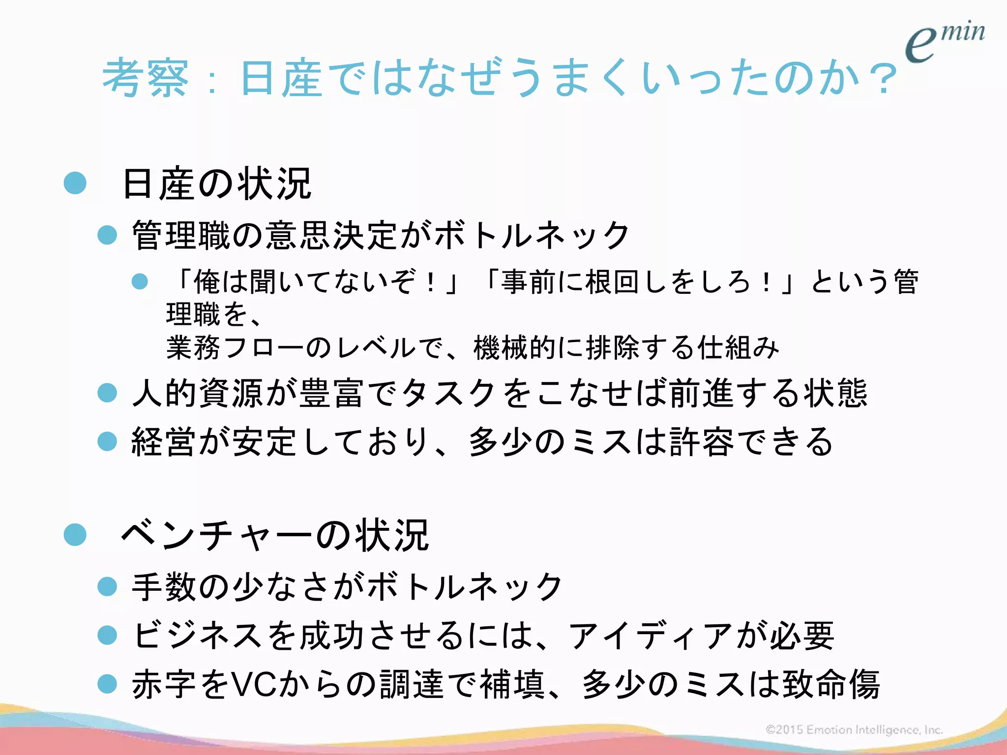 考察：日産ではなぜうまくいったのか？
 日産の状況
 管理職の意思決定がボトルネック
 「俺は聞いてないぞ！」「事前に根回しをしろ！」という管
理職を、
業務フローのレベルで、機械的に排除する仕組み
 人的資源が豊富でタスクをこなせば前進する状態
 経営が安定しており、多少のミスは許容できる
 ベンチャーの状況
 手数の少なさがボトルネック
 ビジネスを成功させるには、アイディアが必要
 赤字をVCからの調達で補填、多少のミスは致命傷
 