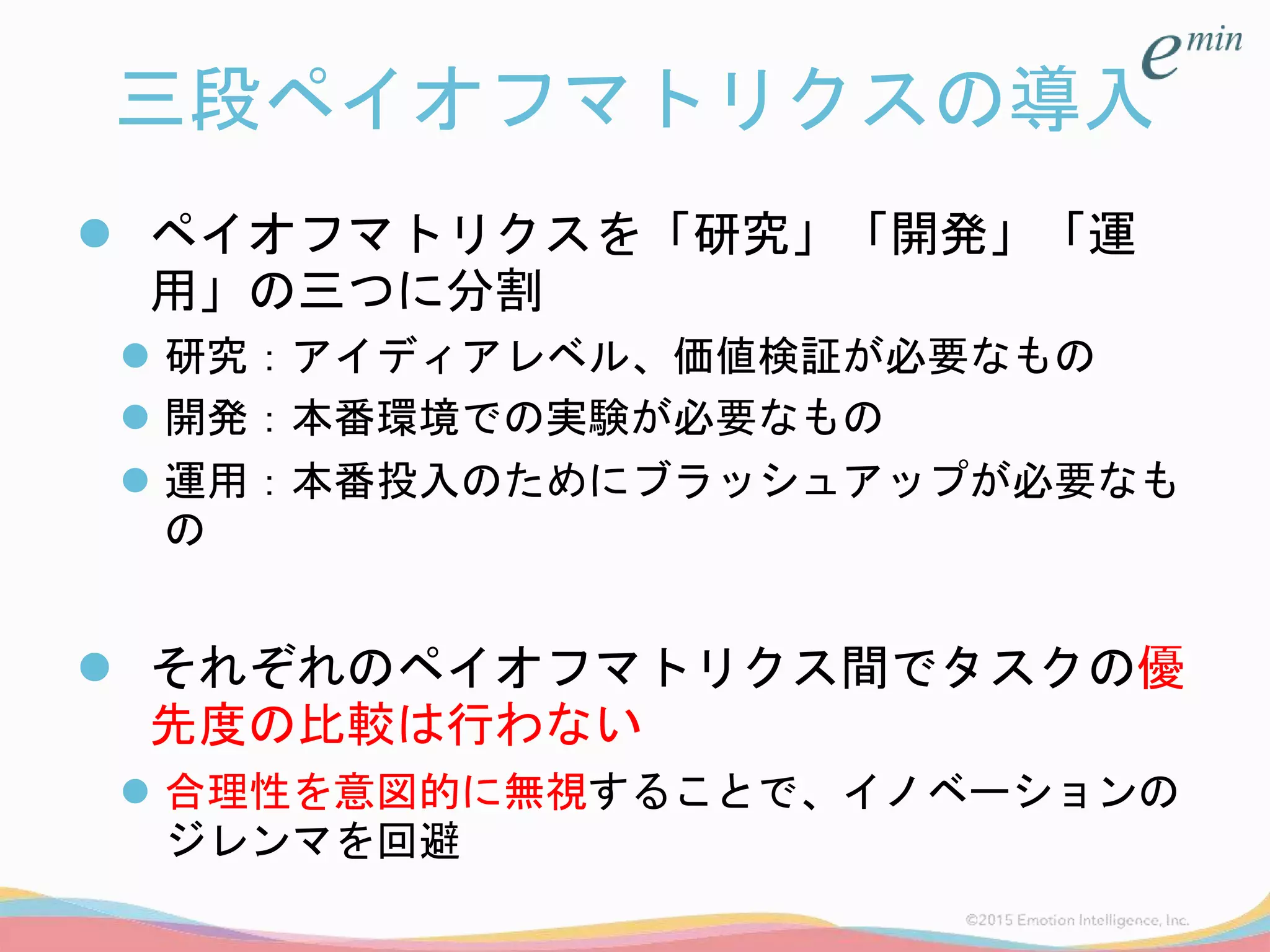三段ペイオフマトリクスの導入
 ペイオフマトリクスを「研究」「開発」「運
用」の三つに分割
 研究：アイディアレベル、価値検証が必要なもの
 開発：本番環境での実験が必要なもの
 運用：本番投入のためにブラッシュアップが必要なも
の
 それぞれのペイオフマトリクス間でタスクの優
先度の比較は行わない
 合理性を意図的に無視することで、イノベーションの
ジレンマを回避
 