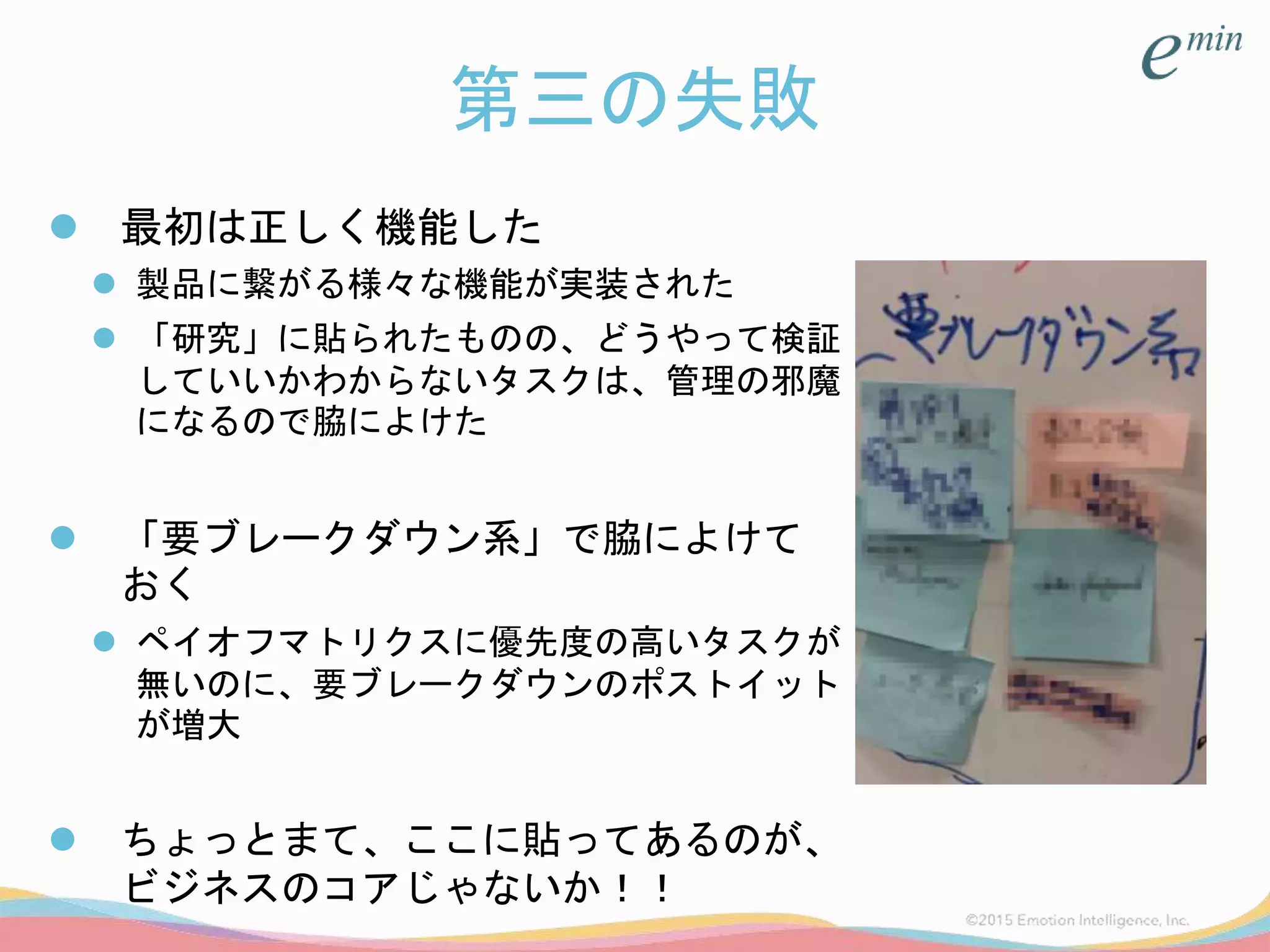 第三の失敗
 最初は正しく機能した
 製品に繋がる様々な機能が実装された
 「研究」に貼られたものの、どうやって検証
していいかわからないタスクは、管理の邪魔
になるので脇によけた
 「要ブレークダウン系」で脇によけて
おく
 ペイオフマトリクスに優先度の高いタスクが
無いのに、要ブレークダウンのポストイット
が増大
 ちょっとまて、ここに貼ってあるのが、
ビジネスのコアじゃないか！！
 