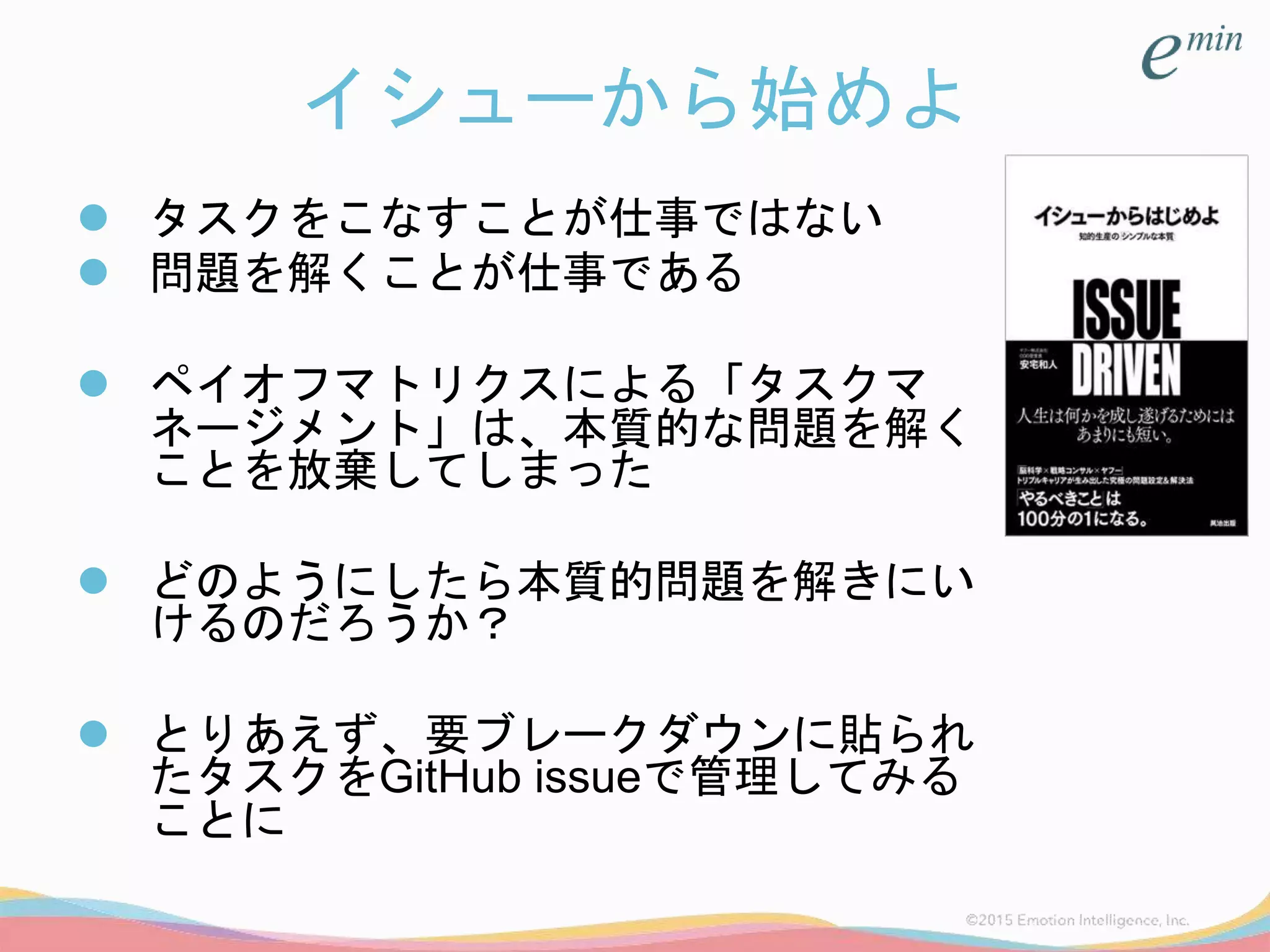 イシューから始めよ
 タスクをこなすことが仕事ではない
 問題を解くことが仕事である
 ペイオフマトリクスによる「タスクマ
ネージメント」は、本質的な問題を解く
ことを放棄してしまった
 どのようにしたら本質的問題を解きにい
けるのだろうか？
 とりあえず、要ブレークダウンに貼られ
たタスクをGitHub issueで管理してみる
ことに
 