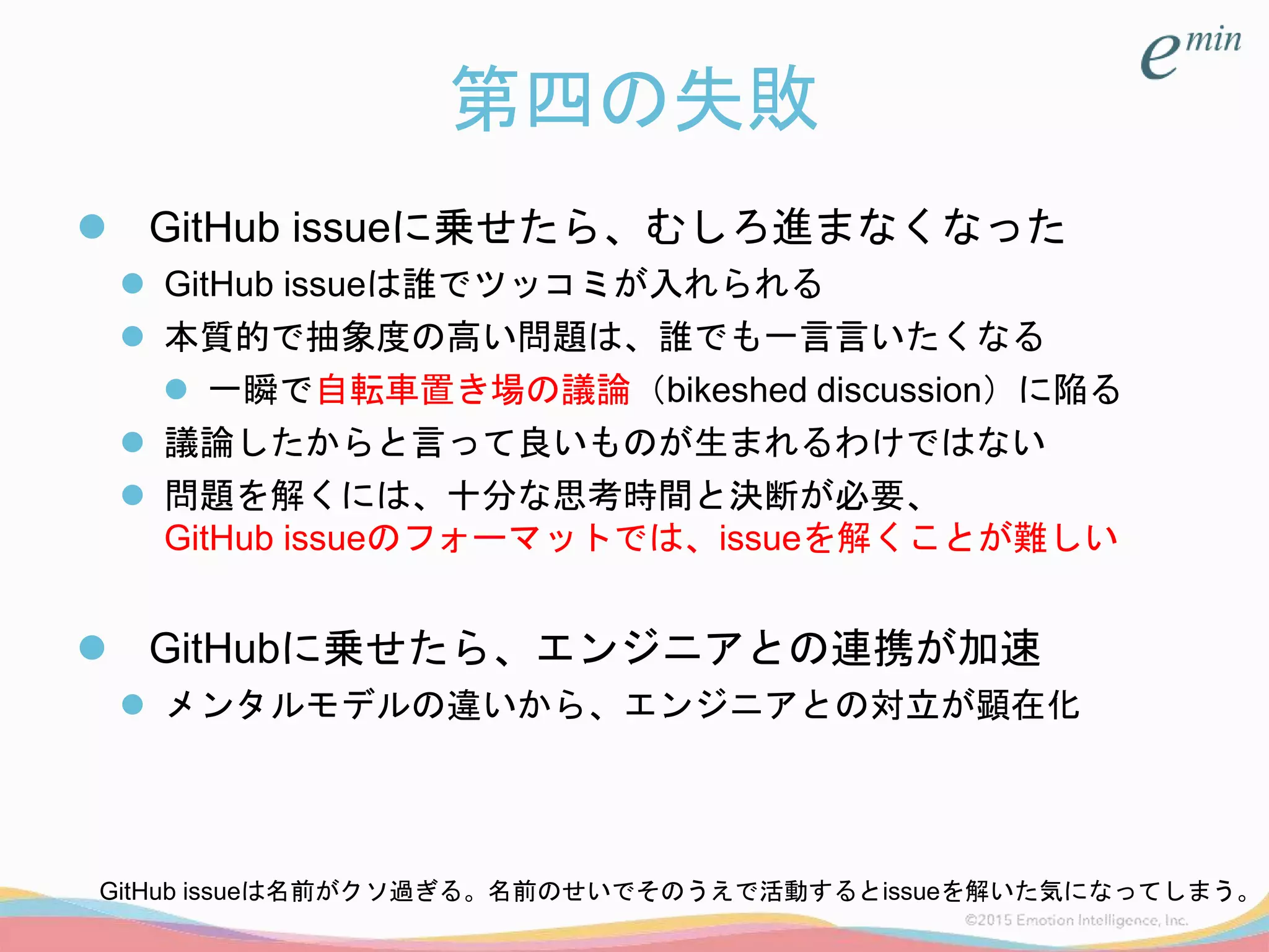 第四の失敗
 GitHub issueに乗せたら、むしろ進まなくなった
 GitHub issueは誰でツッコミが入れられる
 本質的で抽象度の高い問題は、誰でも一言言いたくなる
 一瞬で自転車置き場の議論（bikeshed discussion）に陥る
 議論したからと言って良いものが生まれるわけではない
 問題を解くには、十分な思考時間と決断が必要、
GitHub issueのフォーマットでは、issueを解くことが難しい
 GitHubに乗せたら、エンジニアとの連携が加速
 メンタルモデルの違いから、エンジニアとの対立が顕在化
GitHub issueは名前がクソ過ぎる。名前のせいでそのうえで活動するとissueを解いた気になってしまう。
 