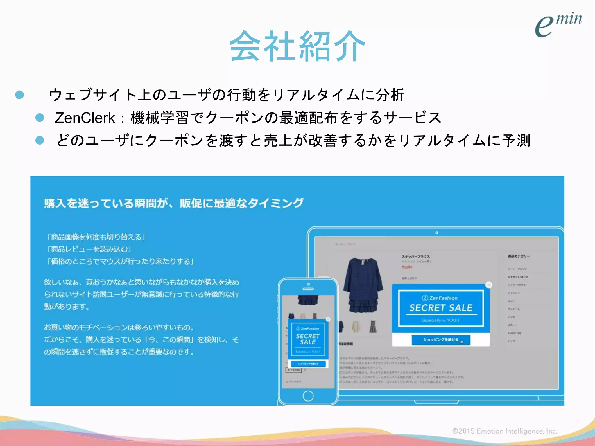 会社紹介
 ウェブサイト上のユーザの行動をリアルタイムに分析
 ZenClerk：機械学習でクーポンの最適配布をするサービス
 どのユーザにクーポンを渡すと売上が改善するかをリアルタイムに予測
 