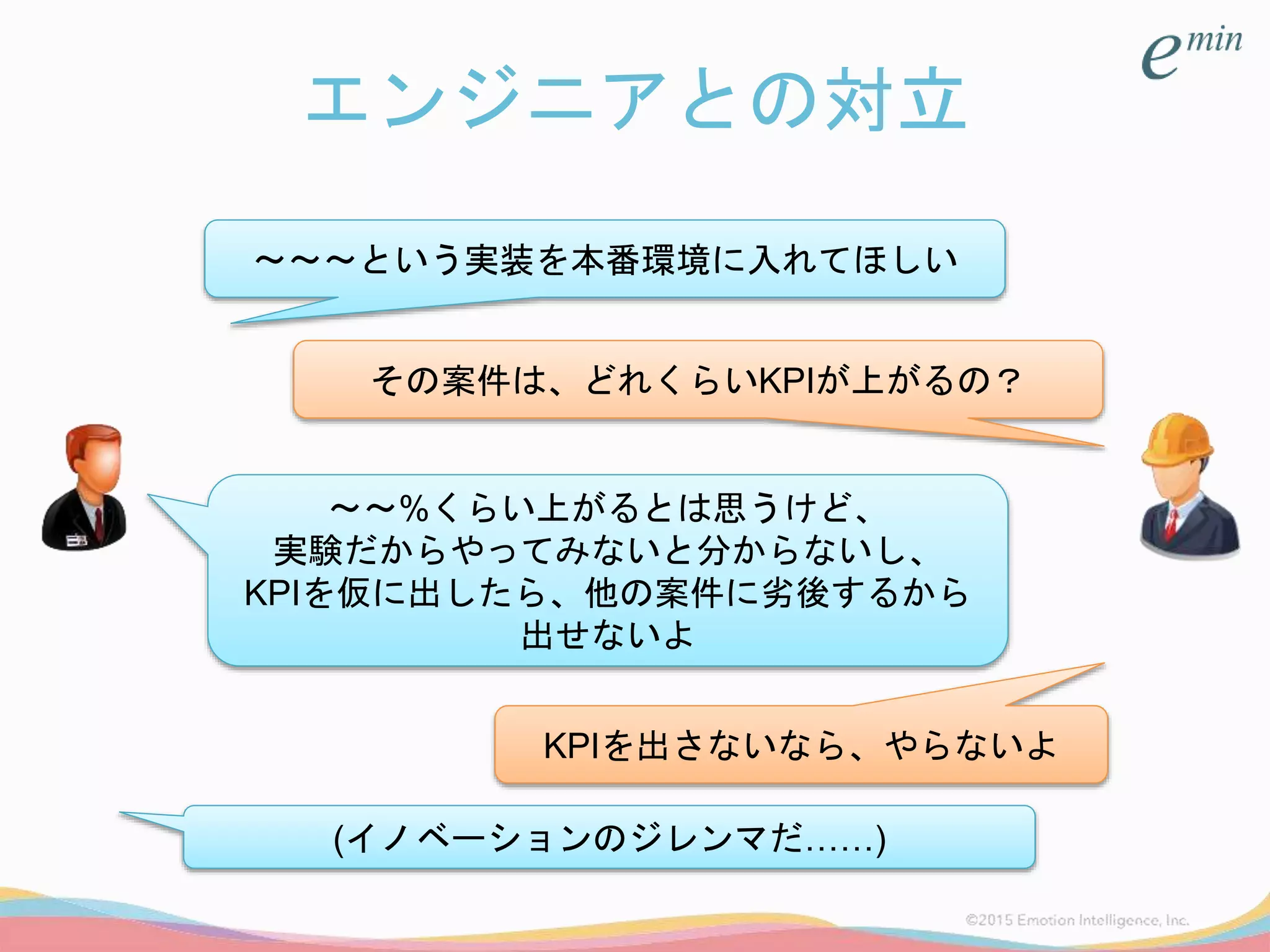 エンジニアとの対立
～～～という実装を本番環境に入れてほしい
その案件は、どれくらいKPIが上がるの？
～～%くらい上がるとは思うけど、
実験だからやってみないと分からないし、
KPIを仮に出したら、他の案件に劣後するから
出せないよ
KPIを出さないなら、やらないよ
(イノベーションのジレンマだ……)
 
