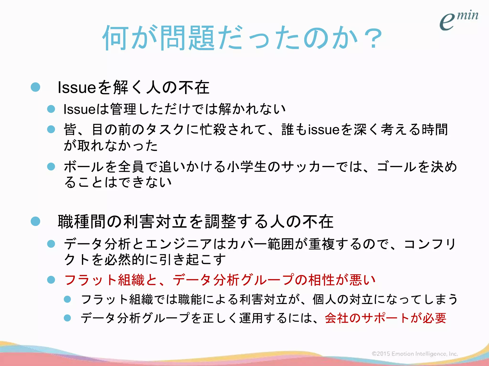 何が問題だったのか？
 Issueを解く人の不在
 Issueは管理しただけでは解かれない
 皆、目の前のタスクに忙殺されて、誰もissueを深く考える時間
が取れなかった
 ボールを全員で追いかける小学生のサッカーでは、ゴールを決め
ることはできない
 職種間の利害対立を調整する人の不在
 データ分析とエンジニアはカバー範囲が重複するので、コンフリ
クトを必然的に引き起こす
 フラット組織と、データ分析グループの相性が悪い
 フラット組織では職能による利害対立が、個人の対立になってしまう
 データ分析グループを正しく運用するには、会社のサポートが必要
 