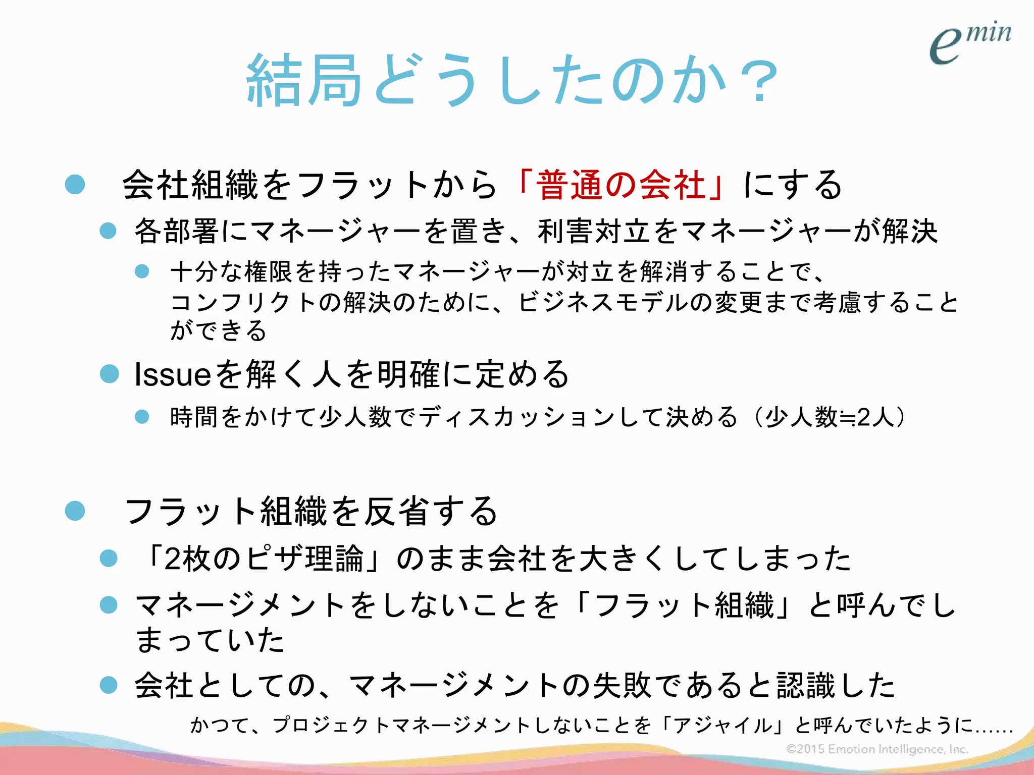 結局どうしたのか？
 会社組織をフラットから「普通の会社」にする
 各部署にマネージャーを置き、利害対立をマネージャーが解決
 十分な権限を持ったマネージャーが対立を解消することで、
コンフリクトの解決のために、ビジネスモデルの変更まで考慮すること
ができる
 Issueを解く人を明確に定める
 時間をかけて少人数でディスカッションして決める（少人数≒2人）
 フラット組織を反省する
 「2枚のピザ理論」のまま会社を大きくしてしまった
 マネージメントをしないことを「フラット組織」と呼んでし
まっていた
 会社としての、マネージメントの失敗であると認識した
かつて、プロジェクトマネージメントしないことを「アジャイル」と呼んでいたように……
 