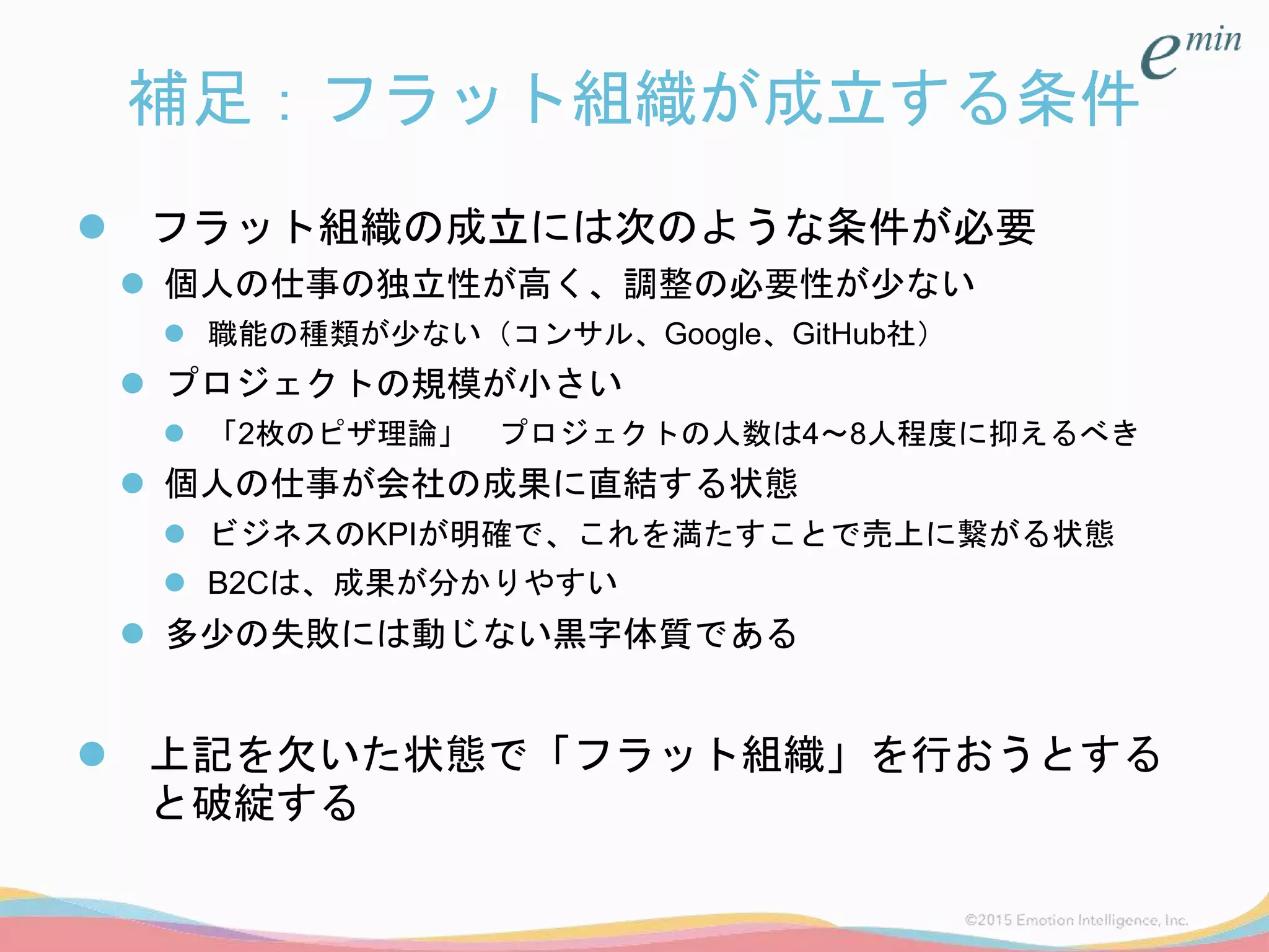 補足：フラット組織が成立する条件
 フラット組織の成立には次のような条件が必要
 個人の仕事の独立性が高く、調整の必要性が少ない
 職能の種類が少ない（コンサル、Google、GitHub社）
 プロジェクトの規模が小さい
 「2枚のピザ理論」 プロジェクトの人数は4～8人程度に抑えるべき
 個人の仕事が会社の成果に直結する状態
 ビジネスのKPIが明確で、これを満たすことで売上に繋がる状態
 B2Cは、成果が分かりやすい
 多少の失敗には動じない黒字体質である
 上記を欠いた状態で「フラット組織」を行おうとする
と破綻する
 