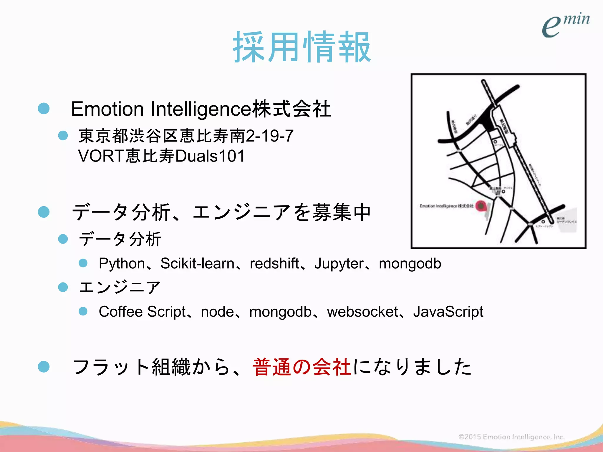 採用情報
 Emotion Intelligence株式会社
 東京都渋谷区恵比寿南2-19-7
VORT恵比寿Duals101
 データ分析、エンジニアを募集中
 データ分析
 Python、Scikit-learn、redshift、Jupyter、mongodb
 エンジニア
 Coffee Script、node、mongodb、websocket、JavaScript
 フラット組織から、普通の会社になりました
 