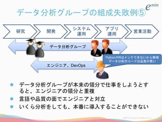データ分析グループの組成失敗例⑤
 データ分析グループが本来の領分で仕事をしようとす
ると、エンジニアの領分と重複
 言語や品質の面でエンジニアと対立
 いくら分析をしても、本番に導入することができない
研究 開発
システム
運用
アプリ
運用
営業活動
データ分析グループ
エンジニア、DevOps
PythonやRはメンテできないから無理
データ分析のコードは品質が悪い
 