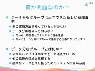 何が問題なのか？
 データ分析グループは近年できた新しい組織形
態
 その運用方法を知っている人が少ない
 データ分析者当人も知らない
 だから、研究者とアナリストで空中分解
 気付くと、SQL叩いてExcelで集計する仕事になってしまう
 データ分析グループとは何か？
 研究からアプリ運用までを一気通貫でPDCA
 他の職種の領域と重複する
 膨大なデータを取り扱うためのシステム投資が必要
 