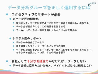 データ分析グループを正しく運用するには
 エグゼクティブのサポートが必要
 カバー範囲の明確化
 会社として、データ分析グループのカバー範囲を明確にし、周知する
 データ分析者自身にも、この範囲を意識させる
 チームとして、カバー範囲を満たせるように人材を集める
 システム面のサポート
 データへの自由なアクセス
 ログ収集インフラ、データ分析インフラの構築
 データ分析者の書いたコードが、サービスに影響を与えないようにアー
キテクチャを設計、エンジニアとの対立を解消
 会社として十分なお膳立てがなければ、ワークしない
 データ分析は空軍みたいなモノ。パイロットだけでは機能しない
 