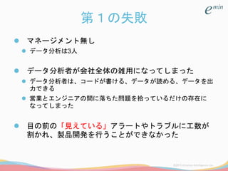 第１の失敗
 マネージメント無し
 データ分析は3人
 データ分析者が会社全体の雑用になってしまった
 データ分析者は、コードが書ける、データが読める、データを出
力できる
 営業とエンジニアの間に落ちた問題を拾っているだけの存在に
なってしまった
 目の前の「見えている」アラートやトラブルに工数が
割かれ、製品開発を行うことができなかった
 