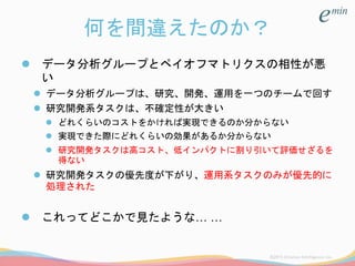 何を間違えたのか？
 データ分析グループとペイオフマトリクスの相性が悪
い
 データ分析グループは、研究、開発、運用を一つのチームで回す
 研究開発系タスクは、不確定性が大きい
 どれくらいのコストをかければ実現できるのか分からない
 実現できた際にどれくらいの効果があるか分からない
 研究開発タスクは高コスト、低インパクトに割り引いて評価せざるを
得ない
 研究開発タスクの優先度が下がり、運用系タスクのみが優先的に
処理された
 これってどこかで見たような… …
 
