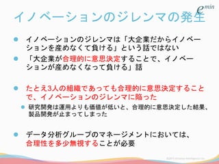 イノベーションのジレンマの発生
 イノベーションのジレンマは「大企業だからイノベー
ションを産めなくて負ける」という話ではない
 「大企業が合理的に意思決定することで、イノベー
ションが産めなくなって負ける」話
 たとえ3人の組織であっても合理的に意思決定すること
で、イノベーションのジレンマに陥った
 研究開発は運用よりも価値が低いと、合理的に意思決定した結果、
製品開発が止まってしまった
 データ分析グループのマネージメントにおいては、
合理性を多少無視することが必要
 