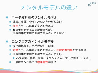 メンタルモデルの違い
 データ分析者のメンタルモデル
 確率、実験、やってみないと分からない
 打率をベースにビジネスを考える
 数値で計測することが仕事だが、
仕事自体を数値で計測できることが少ない
 エンジニアのメンタルモデル
 抜け漏れなく、バグがなく、QCD
 完璧をベースにビジネスを考える、合理的な判断をする傾向
 仕事自体を数値で計測できることが多い
 バグの量、納期、品質、ダウンタイム、サーバコスト、etc…
 一般にエンジニアは曖昧耐性が低い
 