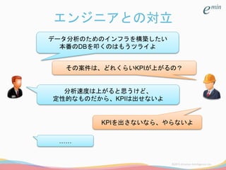 エンジニアとの対立
データ分析のためのインフラを構築したい
本番のDBを叩くのはもうツライよ
その案件は、どれくらいKPIが上がるの？
分析速度は上がると思うけど、
定性的なものだから、KPIは出せないよ
KPIを出さないなら、やらないよ
……
 