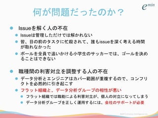 何が問題だったのか？
 Issueを解く人の不在
 Issueは管理しただけでは解かれない
 皆、目の前のタスクに忙殺されて、誰もissueを深く考える時間
が取れなかった
 ボールを全員で追いかける小学生のサッカーでは、ゴールを決め
ることはできない
 職種間の利害対立を調整する人の不在
 データ分析とエンジニアはカバー範囲が重複するので、コンフリ
クトを必然的に引き起こす
 フラット組織と、データ分析グループの相性が悪い
 フラット組織では職能による利害対立が、個人の対立になってしまう
 データ分析グループを正しく運用するには、会社のサポートが必要
 