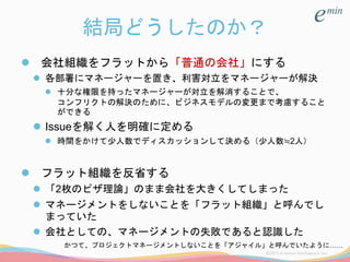 結局どうしたのか？
 会社組織をフラットから「普通の会社」にする
 各部署にマネージャーを置き、利害対立をマネージャーが解決
 十分な権限を持ったマネージャーが対立を解消することで、
コンフリクトの解決のために、ビジネスモデルの変更まで考慮すること
ができる
 Issueを解く人を明確に定める
 時間をかけて少人数でディスカッションして決める（少人数≒2人）
 フラット組織を反省する
 「2枚のピザ理論」のまま会社を大きくしてしまった
 マネージメントをしないことを「フラット組織」と呼んでし
まっていた
 会社としての、マネージメントの失敗であると認識した
かつて、プロジェクトマネージメントしないことを「アジャイル」と呼んでいたように……
 