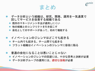 まとめ
 データ分析という組織は、研究、開発、運用を一気通貫で
回してサービスを改善する組織である
 既存のマネージメント手法が適用しにくい
 他の組織とのコンフリクトを引き起こす
 会社としてのサポートがあって、初めて機能する
 イノベーションのジレンマはどこでも起きる
 チーム内でも起きる、チーム間でも起きる
 フラット組織はイノベーションのジレンマに容易に陥る
 普通の会社になることは悪いことじゃない
 イノベーションのジレンマの回避には、十分な思考と決断が必要
 データ分析グループの運用には、適切な強権が必要
 
