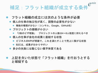 補足：フラット組織が成立する条件
 フラット組織の成立には次のような条件が必要
 個人の仕事の独立性が高く、調整の必要性が少ない
 職能の種類が少ない（コンサル、Google、GitHub社）
 プロジェクトの規模が小さい
 「2枚のピザ理論」 プロジェクトの人数は4～8人程度に抑えるべき
 個人の仕事が会社の成果に直結する状態
 ビジネスのKPIが明確で、これを満たすことで売上に繋がる状態
 B2Cは、成果が分かりやすい
 多少の失敗には動じない黒字体質である
 上記を欠いた状態で「フラット組織」を行おうとする
と破綻する
 