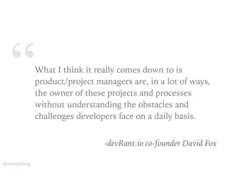 “
@anitaycheng
What I think it really comes down to is
product/project managers are, in a lot of ways,
the owner of these projects and processes
without understanding the obstacles and
challenges developers face on a daily basis.
-devRant.io co-founder David Fox
 