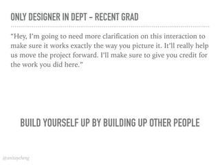 @anitaycheng
ONLY DESIGNER IN DEPT - RECENT GRAD
“Hey, I’m going to need more clarification on this interaction to
make sure it works exactly the way you picture it. It’ll really help
us move the project forward. I’ll make sure to give you credit for
the work you did here.”
BUILD YOURSELF UP BY BUILDING UP OTHER PEOPLE
 