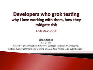 CodeMash	
  2014	
  
	
  
Lisa	
  C	
  rispin	
  
Copyright	
  2014	
  

Co-­‐author	
  of	
  Agile	
  Tes)ng:	
  A	
  Prac)cal	
  Guide	
  for	
  Testers	
  and	
  Agile	
  Teams,	
  
	
  Addison-­‐Wesley	
  2009	
  (and	
  now	
  working	
  on	
  More	
  Agile	
  Tes)ng	
  to	
  be	
  published	
  2014)	
  

 