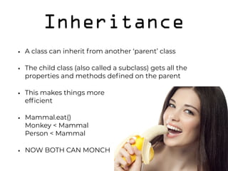 Inheritance
• A class can inherit from another ‘parent’ class
• The child class (also called a subclass) gets all the
properties and methods deﬁned on the parent
• This makes things more 
efﬁcient
• Mammal.eat() 
Monkey < Mammal 
Person < Mammal
• NOW BOTH CAN MONCH
 