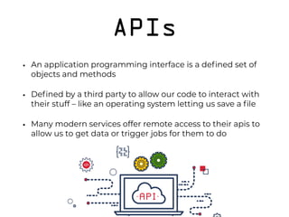 APIs
• An application programming interface is a deﬁned set of
objects and methods
• Deﬁned by a third party to allow our code to interact with
their stuff – like an operating system letting us save a ﬁle
• Many modern services offer remote access to their apis to
allow us to get data or trigger jobs for them to do 
 
 
 
 
 
 