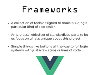 Frameworks
• A collection of tools designed to make building a
particular kind of app easier
• An pre-assembled set of standardized parts to let
us focus on what’s unique about this project
• Simple things like buttons all the way to full login
systems with just a few steps or lines of code 
 
 
 
 