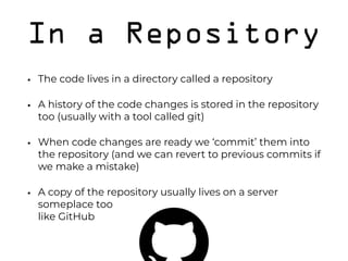 In a Repository
• The code lives in a directory called a repository
• A history of the code changes is stored in the repository
too (usually with a tool called git)
• When code changes are ready we ‘commit’ them into
the repository (and we can revert to previous commits if
we make a mistake)
• A copy of the repository usually lives on a server
someplace too 
like GitHub 
 