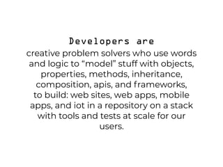 Developers are  
creative problem solvers who use words
and logic to “model” stuff with objects,
properties, methods, inheritance,
composition, apis, and frameworks,  
to build: web sites, web apps, mobile
apps, and iot in a repository on a stack
with tools and tests at scale for our
users.
 