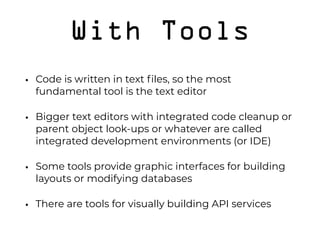 With Tools
• Code is written in text ﬁles, so the most
fundamental tool is the text editor
• Bigger text editors with integrated code cleanup or
parent object look-ups or whatever are called
integrated development environments (or IDE)
• Some tools provide graphic interfaces for building
layouts or modifying databases
• There are tools for visually building API services
 
