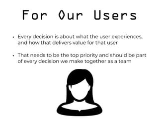 For Our Users
• Every decision is about what the user experiences,
and how that delivers value for that user
• That needs to be the top priority and should be part
of every decision we make together as a team 
 
 
 
 
 
 
 