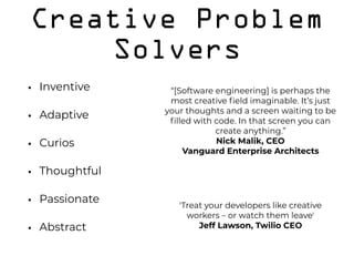 Creative Problem
Solvers
• Inventive
• Adaptive
• Curios
• Thoughtful
• Passionate
• Abstract
'Treat your developers like creative
workers – or watch them leave'
Jeff Lawson, Twilio CEO
“[Software engineering] is perhaps the
most creative ﬁeld imaginable. It’s just
your thoughts and a screen waiting to be
ﬁlled with code. In that screen you can
create anything.”
Nick Malik, CEO  
Vanguard Enterprise Architects
 