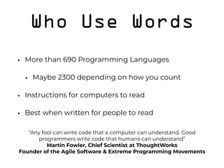 Who Use Words
• More than 690 Programming Languages
• Maybe 2300 depending on how you count
• Instructions for computers to read
• Best when written for people to read 
 
  “Any fool can write code that a computer can understand. Good
programmers write code that humans can understand” 
Martin Fowler, Chief Scientist at ThoughtWorks 
Founder of the Agile Software & Extreme Programming Movements
 