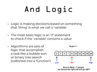 And Logic
• Logic is making decisions based on something 
that ‘thing’ is what we call a ‘variable’
• The most basic logic is an ‘if’ statement 
to check if the ‘variable’ contains a value
• Algorithms are sets of  
logic that accomplish  
a task like a bubble sort  
or binary tree search 
(collected into a ‘function’)
 