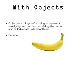 With Objects
• Objects are things we’re trying to represent 
usually ﬁgured out from modeling the problem 
also called a class - a kind of thing
• Banana 
 
 
 