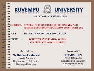 WELCOME TO THE SEMINAR
SUBJECT : SYSTEM AND STUCTURE OF SECONDARY AND
HIGHER SECONDARY EDUCATION (SOFT CORE 2C)
UNIT : ISSUES OF SECONDARY EDUCATION
TOPIC : DEFECTIVE EXAMINATION SYSTEM
AND GUIDANCE AND COUNSELING
Presented BY
DEVARAJU B N
M.Ed. II Semester
Department of Education
Kuvempu University
Observed BY
Mr. Balachandra Madiwal
Faculty Member
Department of Education
Kuvempu University
 