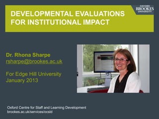 DEVELOPMENTAL EVALUATIONS
  FOR INSTITUTIONAL IMPACT



Dr. Rhona Sharpe
rsharpe@brookes.ac.uk

For Edge Hill University
January 2013




Oxford Centre for Staff and Learning Development
brookes.ac.uk/services/ocsld
 