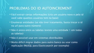 PROBLEMAS DO ID AUTOINCREMENT
• Fácil extrair certas informações (cria um usuário novo e pelo id
você sabe quantos usuários tem na base)
• Enumerar entidades (se não tiver tratamento, basta trocar o id
na url para outro número)
• Não é único entre as tabelas (existe uma entidade 1 em todas
as tabelas)
• Não é possível usar em sistemas distribuídos
• Muito difícil migrar dados para outro banco ou usar como
replicação (MySQL para Elasticsearch por exemplo)
 