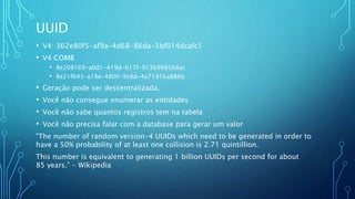 UUID
• V4: 362e80f5-af9a-4d68-86da-5bf014dcafc1
• V4 COMB
• 8e208169-a0d1-419d-b17f-913b9985b8ac
• 8e21f643-a18e-4800-9c8d-4a71916a886b
• Geração pode ser descentralizada.
• Você não consegue enumerar as entidades
• Você não sabe quantos registros tem na tabela
• Você não precisa falar com a database para gerar um valor
“The number of random version-4 UUIDs which need to be generated in order to
have a 50% probability of at least one collision is 2.71 quintillion.
This number is equivalent to generating 1 billion UUIDs per second for about
85 years.” - Wikipedia
 