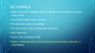 SEGURANÇA
• Não confie em ninguém (filtrar/validar toda entrada, escapar
toda saída)
• Se prepare para o pior cenário
• Princípio do menor privilégio
• Se não testou, não assuma que funciona
• SQL Injection
• Cross-Site Scripting (XSS)
• https://www.acunetix.com/websitesecurity/php-security-1/
(exemplos)
 