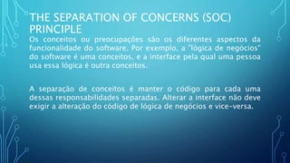 THE SEPARATION OF CONCERNS (SOC)
PRINCIPLE
Os conceitos ou preocupações são os diferentes aspectos da
funcionalidade do software. Por exemplo, a "lógica de negócios"
do software é uma conceitos, e a interface pela qual uma pessoa
usa essa lógica é outra conceitos.
A separação de conceitos é manter o código para cada uma
dessas responsabilidades separadas. Alterar a interface não deve
exigir a alteração do código de lógica de negócios e vice-versa.
 