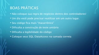 BOAS PRÁTICAS
• Não coloque sua regra de negócios dentro dos controladores!
• Um dia você pode precisar reutilizar em um outro lugar.
• Seu código fica mais “macarrônico”
• Dificulta a construção de teste unitário
• Dificulta a legibilidade do código
• Coloque seus SQL/DataAccess na camada correta
 