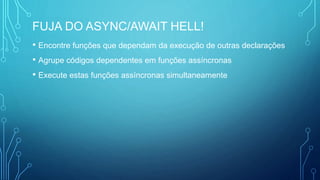 FUJA DO ASYNC/AWAIT HELL!
• Encontre funções que dependam da execução de outras declarações
• Agrupe códigos dependentes em funções assíncronas
• Execute estas funções assíncronas simultaneamente
 