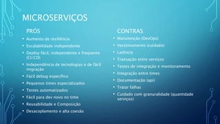 MICROSERVIÇOS
PRÓS
• Aumento de resiliência
• Escalabilidade independente
• Deploy fácil, independente e frequente
(CI/CD)
• Independência de tecnologias e de fácil
migração
• Fácil debug específico
• Pequenos times especializados
• Testes automatizados
• Fácil para dev novo no time
• Reusabilidade e Composição
• Desacoplamento e alta coesão
CONTRAS
• Manutenção (DevOps)
• Versionamento (cuidado)
• Latência
• Transação entre serviços
• Testes de integração e monitoramento
• Integração entre times
• Documentação (api)
• Tratar falhas
• Cuidado com granuralidade (quantidade
serviços)
 