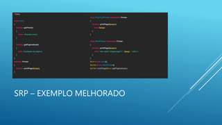 SRP – EXEMPLO MELHORADO
<?php
class Livro
{
function getTitulo()
{
return 'Grande Livro';
}
function getPaginaAtual()
{
echo 'Conteúdo da página';
}
}
interface Printer
{
function printPage($page);
}
class PlainTextPrinter implements Printer
{
function printPage($page) {
echo $page;
}
}
class HtmlPrinter implements Printer
{
function printPage($page) {
echo '<div style="single-page">' . $page . '</div>';
}
}
$livro = new Livro();
$printer = new HtmlPrinter();
$printer->printPage($livro->getPaginaAtual());
 