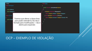 OCP – EXEMPLO DE VIOLAÇÃO
<?php
class Retangulo
{
public $altura;
public $largura;
}
class Circulo
{
public $radio;
}
class Area
{
public function calculaArea($objeto)
{
if ($objeto instanceof Retangulo) {
return $objeto->altura * $objeto->largura;
} elseif ($objeto instanceof Circulo) {
return $objeto->circulo * $objeto->circulo * PI;
}
}
}
Tivemos que alterar a classe Area
para poder extendê-la. Ela não é
fechada para modificações = não é
aberta para expansão
 