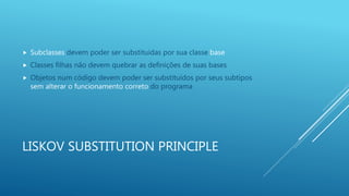 LISKOV SUBSTITUTION PRINCIPLE
 Subclasses devem poder ser substituidas por sua classe base
 Classes filhas não devem quebrar as definições de suas bases
 Objetos num código devem poder ser substituídos por seus subtipos
sem alterar o funcionamento correto do programa
 