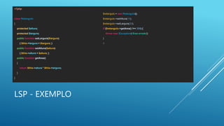LSP - EXEMPLO
<?php
class Retangulo
{
protected $altura;
protected $largura;
public function setLargura($largura)
{ $this->largura = $largura; }
public function setAltura($altura)
{ $this->altura = $altura; }
public function getArea()
{
return $this->altura * $this->largura;
}
}
$retangulo = new Retangulo();
$retangulo->setAltura(10);
$retangulo->setLargura(20);
if ($retangulo->getArea() !== 200) {
throw new Exception('Área errada');
}
0
 